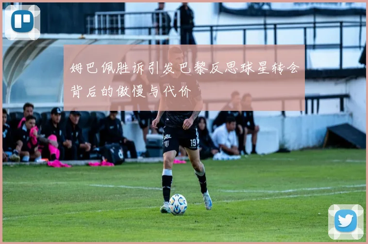 姆巴佩胜诉引发巴黎反思球星转会背后的傲慢与代价