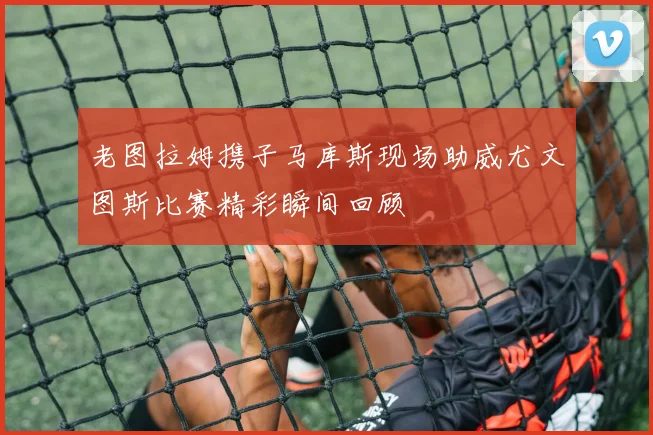 老图拉姆携子马库斯现场助威尤文图斯比赛精彩瞬间回顾