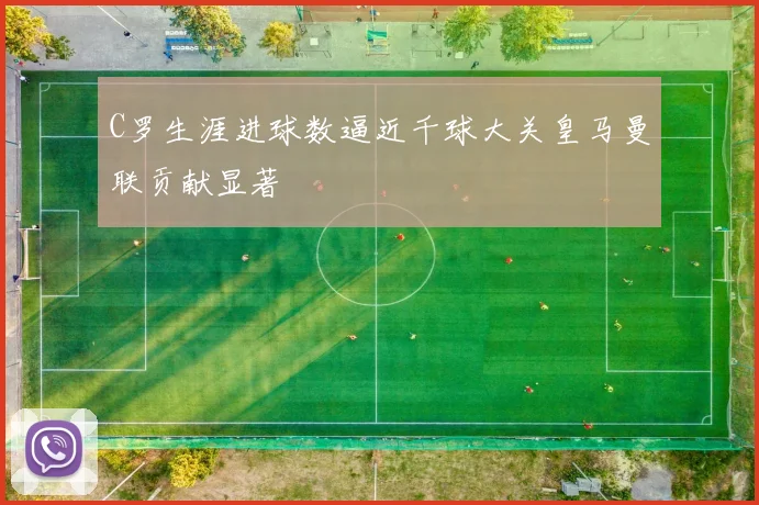C罗生涯进球数逼近千球大关皇马曼联贡献显著