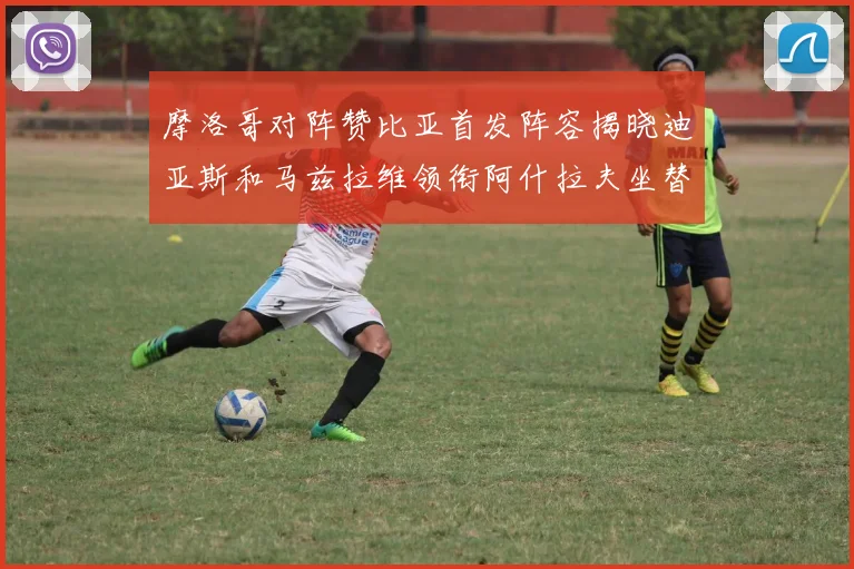 摩洛哥对阵赞比亚首发阵容揭晓迪亚斯和马兹拉维领衔阿什拉夫坐替补席