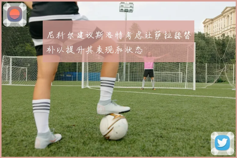 尼科尔建议斯洛特考虑让萨拉赫替补以提升其表现和状态