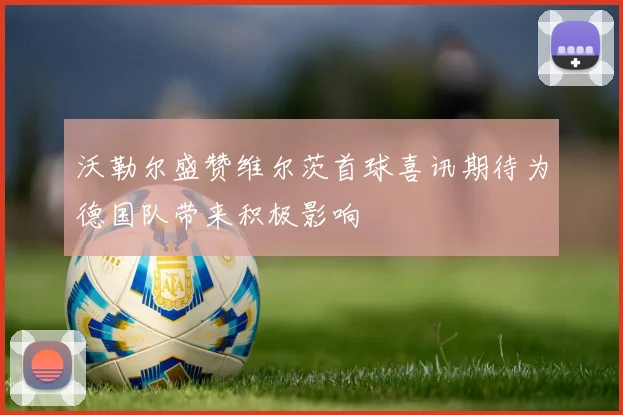 沃勒尔盛赞维尔茨首球喜讯期待为德国队带来积极影响