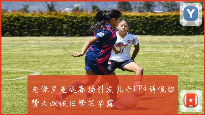 老保罗重返赛场引发儿子CP4调侃称赞大叔依旧锋芒毕露