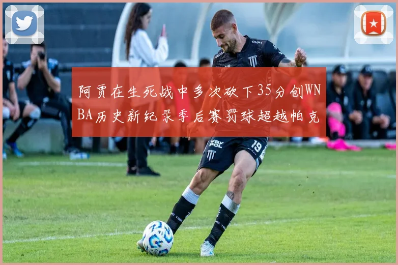 阿贾在生死战中多次砍下35分创WNBA历史新纪录季后赛罚球超越帕克荣登第五位