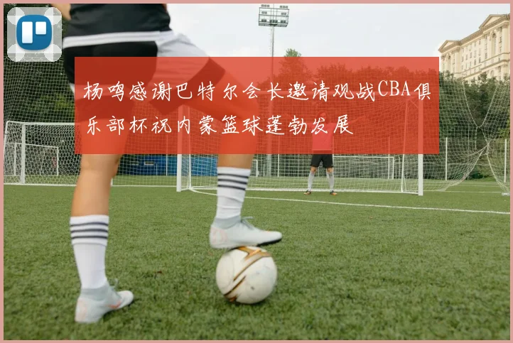 杨鸣感谢巴特尔会长邀请观战CBA俱乐部杯祝内蒙篮球蓬勃发展