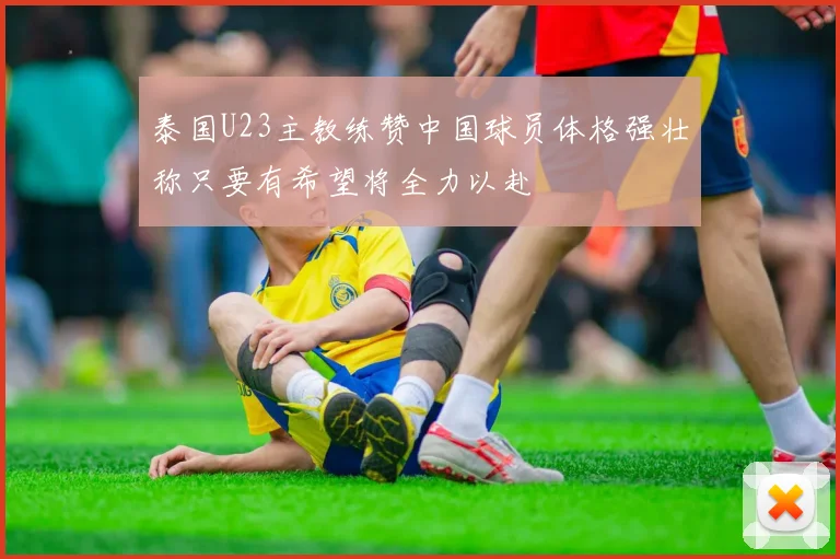 泰国U23主教练赞中国球员体格强壮称只要有希望将全力以赴