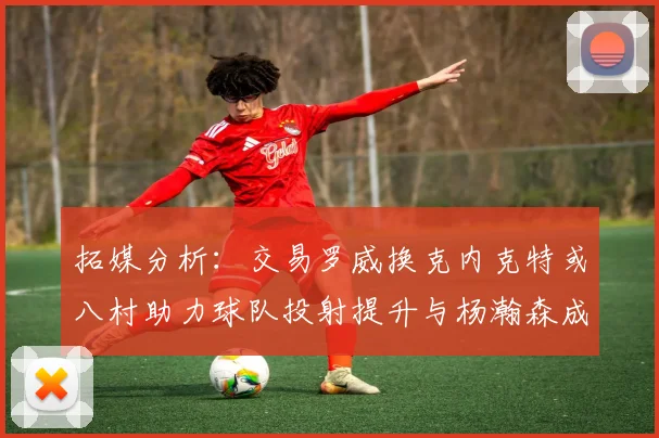 拓媒分析：交易罗威换克内克特或八村助力球队投射提升与杨瀚森成长