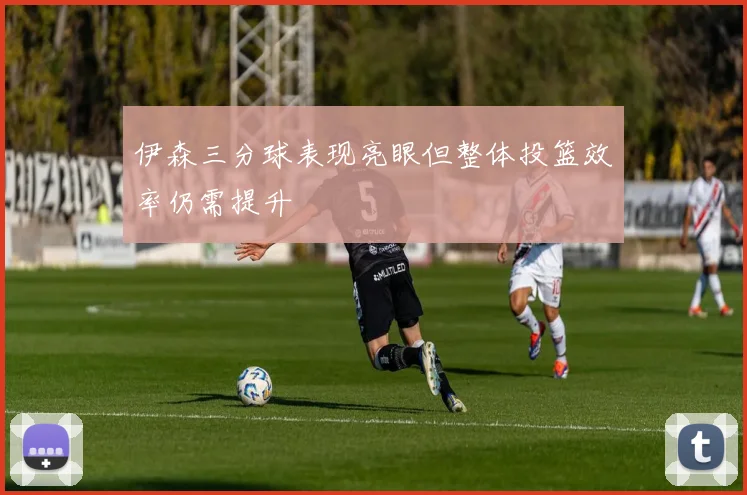 伊森三分球表现亮眼但整体投篮效率仍需提升