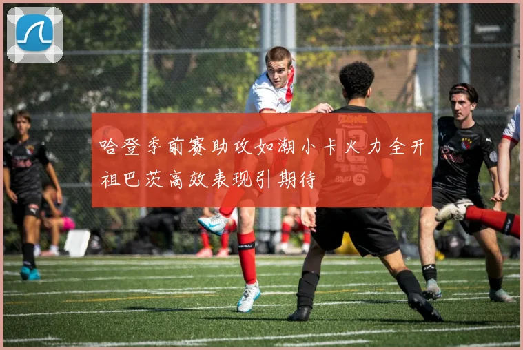 哈登季前赛助攻如潮小卡火力全开祖巴茨高效表现引期待