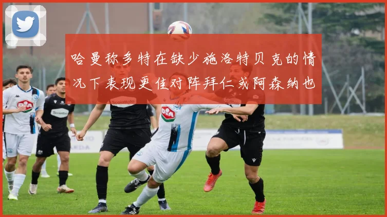 哈曼称多特在缺少施洛特贝克的情况下表现更佳对阵拜仁或阿森纳也有胜算