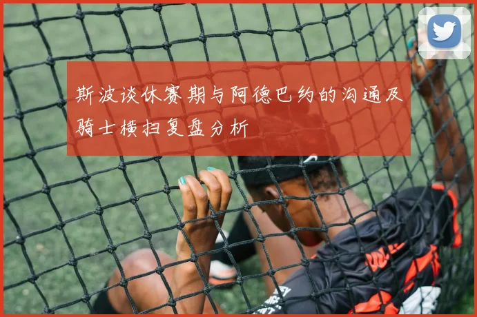 斯波谈休赛期与阿德巴约的沟通及骑士横扫复盘分析