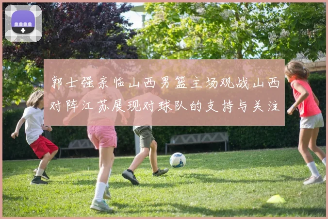 郭士强亲临山西男篮主场观战山西对阵江苏展现对球队的支持与关注
