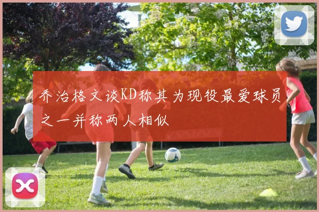 乔治格文谈KD称其为现役最爱球员之一并称两人相似