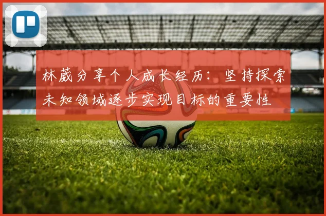 林葳分享个人成长经历：坚持探索未知领域逐步实现目标的重要性