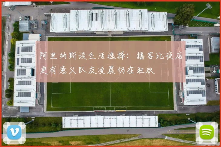 阿里纳斯谈生活选择：播客比夜店更有意义队友凌晨仍在狂欢
