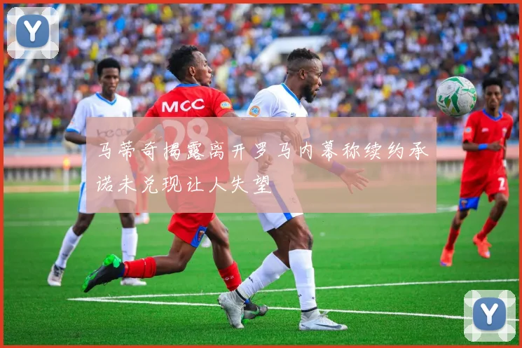 马蒂奇揭露离开罗马内幕称续约承诺未兑现让人失望