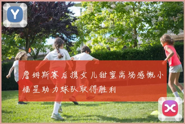 詹姆斯赛后携女儿甜蜜离场感慨小福星助力球队取得胜利