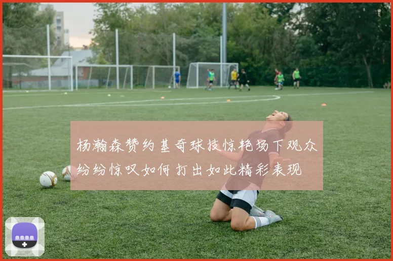 杨瀚森赞约基奇球技惊艳场下观众纷纷惊叹如何打出如此精彩表现