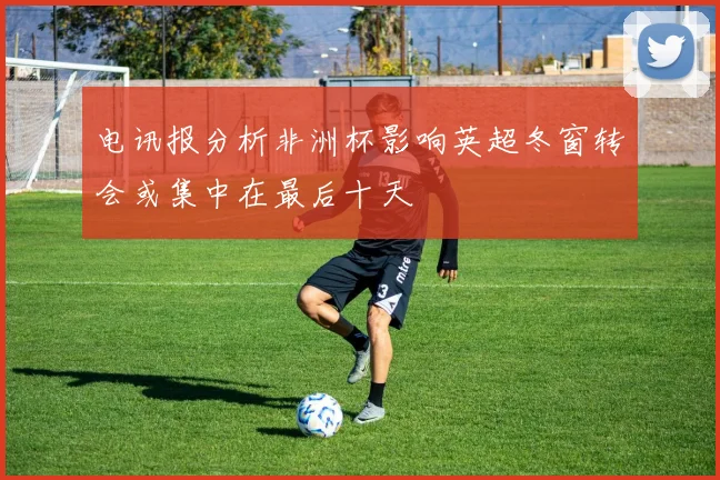 电讯报分析非洲杯影响英超冬窗转会或集中在最后十天