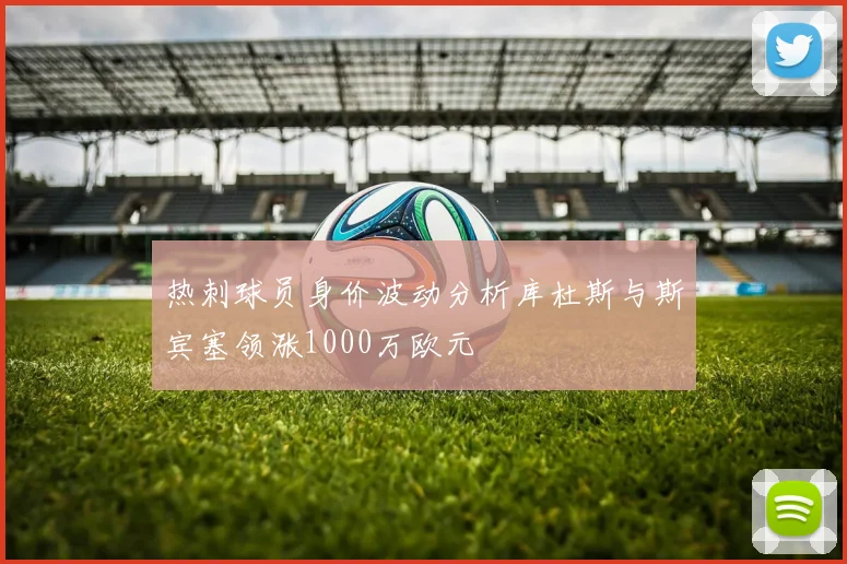 热刺球员身价波动分析库杜斯与斯宾塞领涨1000万欧元