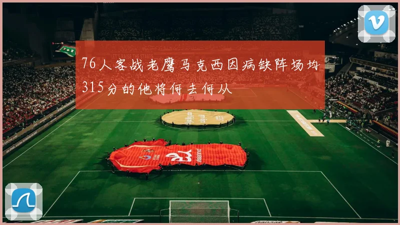 76人客战老鹰马克西因病缺阵场均315分的他将何去何从