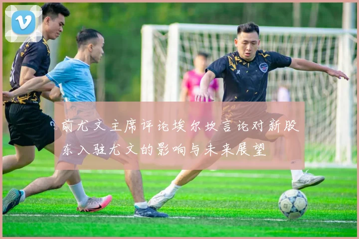 前尤文主席评论埃尔坎言论对新股东入驻尤文的影响与未来展望