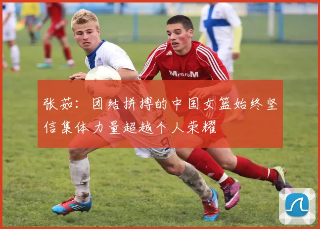 张茹：团结拼搏的中国女篮始终坚信集体力量超越个人荣耀