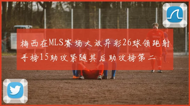 梅西在MLS赛场大放异彩26球领跑射手榜15助攻紧随其后助攻榜第二