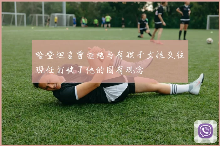 哈登坦言曾拒绝与有孩子女性交往现任打破了他的固有观念