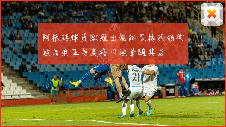 阿根廷球员欧冠出场纪录梅西领衔迪马利亚与奥塔门迪紧随其后