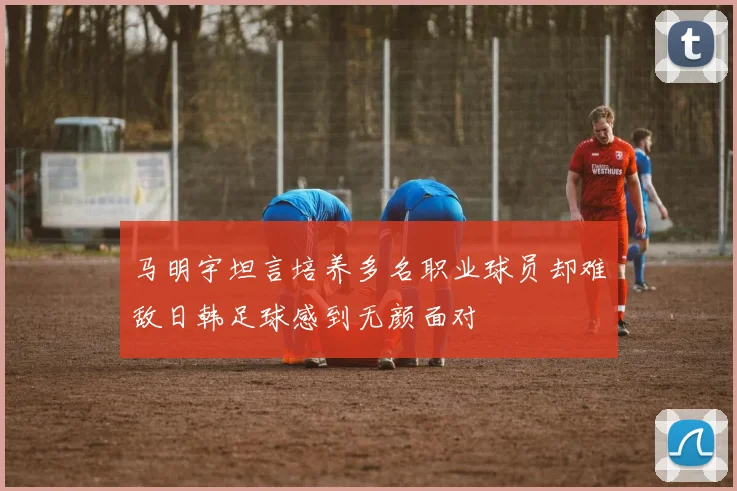 马明宇坦言培养多名职业球员却难敌日韩足球感到无颜面对