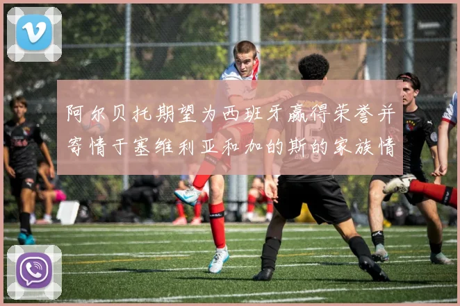 阿尔贝托期望为西班牙赢得荣誉并寄情于塞维利亚和加的斯的家族情怀
