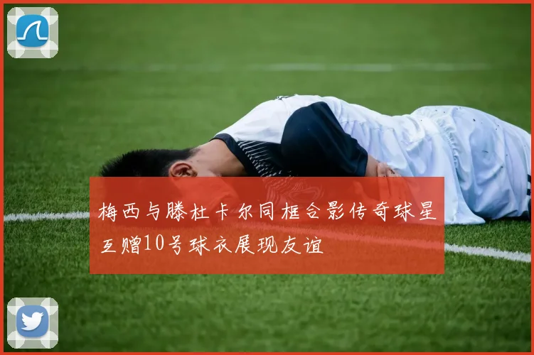 梅西与滕杜卡尔同框合影传奇球星互赠10号球衣展现友谊