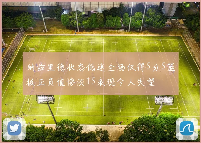 纳兹里德状态低迷全场仅得5分5篮板正负值惨淡15表现令人失望