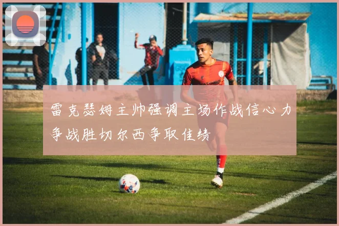 雷克瑟姆主帅强调主场作战信心力争战胜切尔西争取佳绩