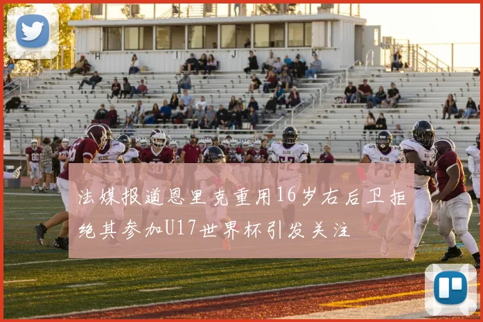 法媒报道恩里克重用16岁右后卫拒绝其参加U17世界杯引发关注