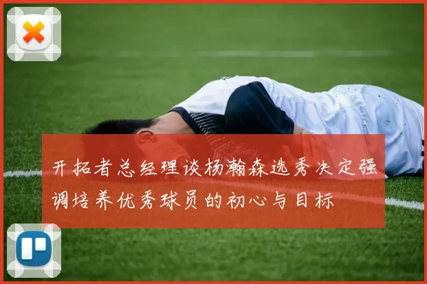 开拓者总经理谈杨瀚森选秀决定强调培养优秀球员的初心与目标