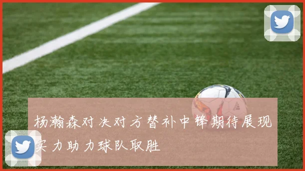 杨瀚森对决对方替补中锋期待展现实力助力球队取胜