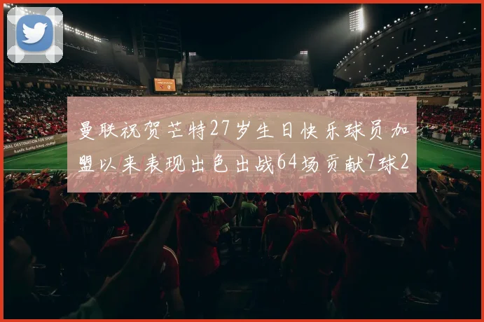曼联祝贺芒特27岁生日快乐球员加盟以来表现出色出战64场贡献7球2助