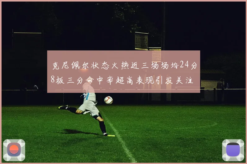 克尼佩尔状态火热近三场场均24分8板三分命中率超高表现引发关注