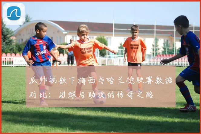 瓜帅执教下梅西与哈兰德联赛数据对比：进球与助攻的传奇之路