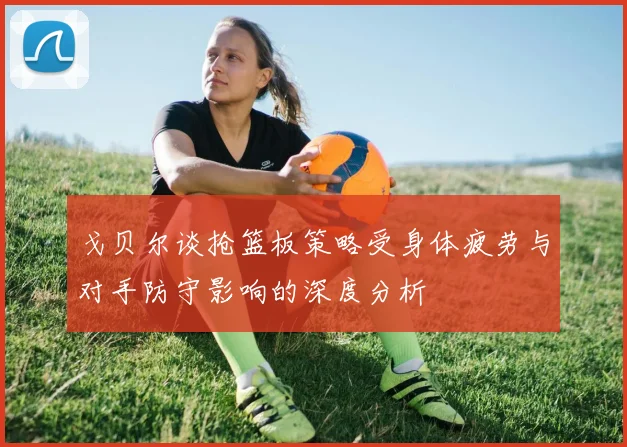 戈贝尔谈抢篮板策略受身体疲劳与对手防守影响的深度分析
