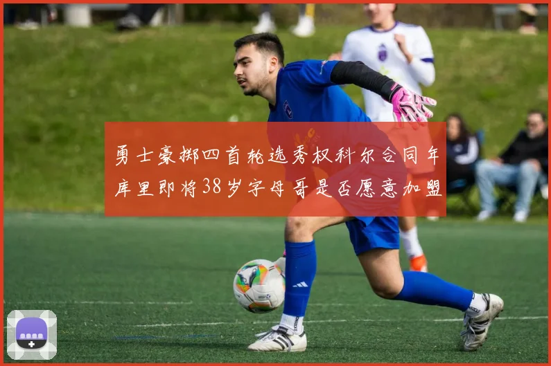 勇士豪掷四首轮选秀权科尔合同年库里即将38岁字母哥是否愿意加盟勇士