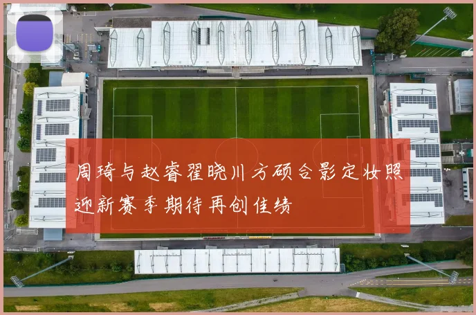 周琦与赵睿翟晓川方硕合影定妆照迎新赛季期待再创佳绩