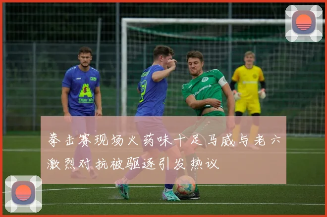 拳击赛现场火药味十足马威与老六激烈对抗被驱逐引发热议