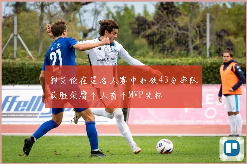 郭艾伦在星名人赛中狂砍43分率队获胜荣膺个人首个MVP奖杯