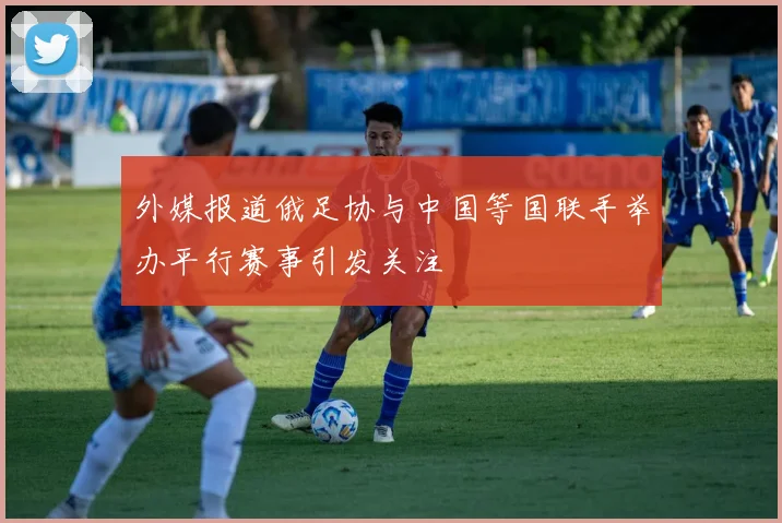 外媒报道俄足协与中国等国联手举办平行赛事引发关注